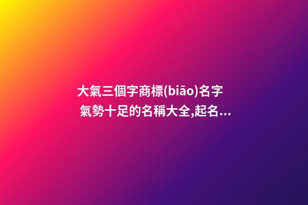 大氣三個字商標(biāo)名字 氣勢十足的名稱大全,起名之家-第1張-商標(biāo)起名-玄機(jī)派